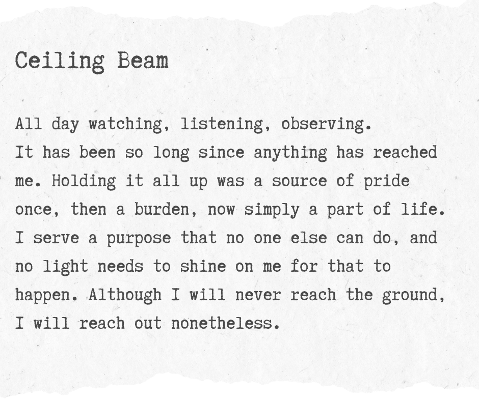 A graphic with writing on reading: Ceiling Beam All day watching, listening, observing. It has been so long since anything has reached me. Holding it all up was a source of pride once, then a burden, now simply a part of life. I serve a purpose that no one else can do, and no light needs to shine on me for that to happen. Although I will never reach the ground, I will reach out nonetheless.