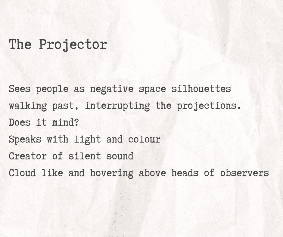 A graphic with typewriter style text reading: The Projector Sees people as negative space silhouettes walking past, interrupting the projections. Does it mind? Speaks with light and colour Creator of silent sound Cloud like and hovering above heads of observer.