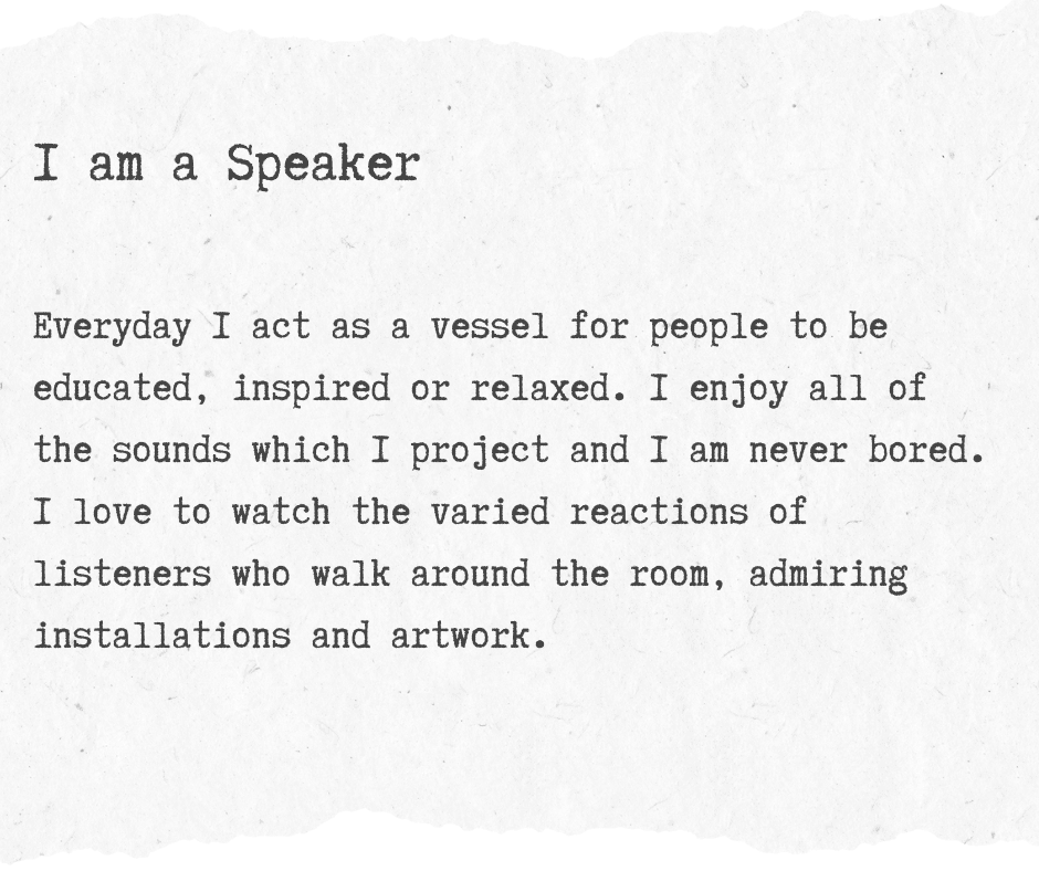 A black and white graphic with typewriter style text reading: I am a Speaker Everyday I act as a vessel for people to be educated, inspired or relaxed. I enjoy all of the sounds which I project and I am never bored. I love to watch the varied reactions of listeners who walk around the room, admiring installations and artwork.