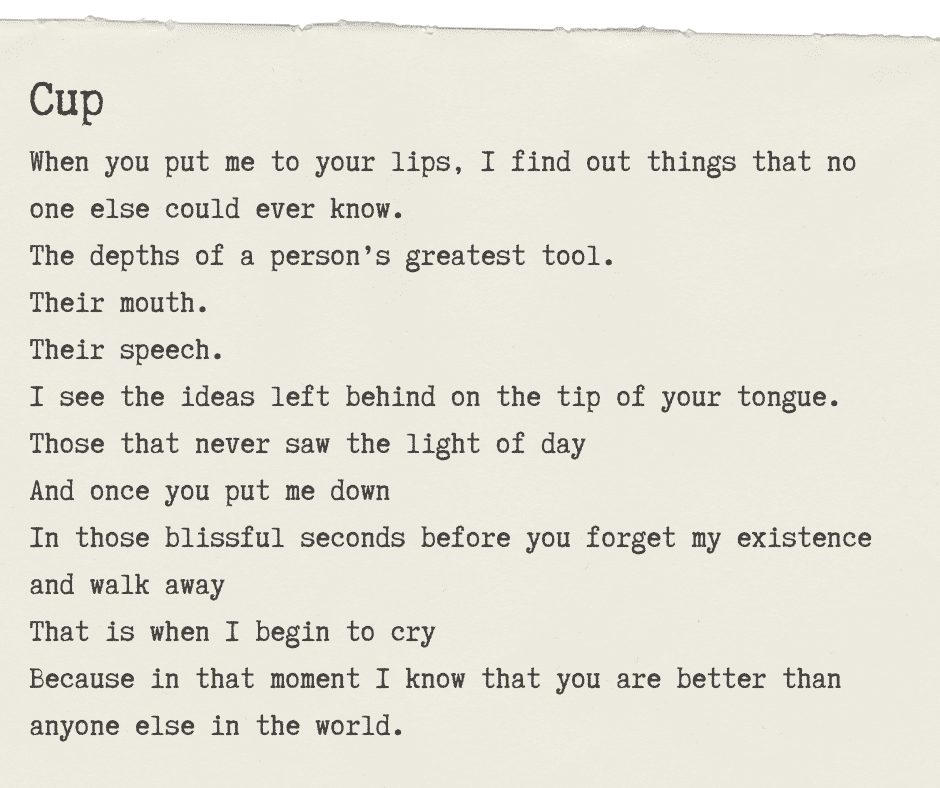 A graphic with typewriter style text reading: Cup When you put me to your lips, I find out things that no one else could ever know. The depths of a person’s greatest tool. Their mouth. Their speech. I see the ideas left behind on the tip of your tongue. Those that never saw the light of day And once you put me down In those blissful seconds before you forget my existence and walk away That is when I begin to cry Because in that moment I know that you are better than anyone else in the world