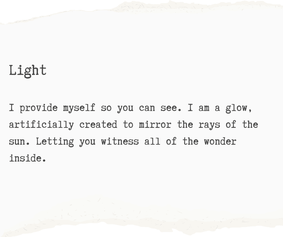 A black and white graphic with typewriter text reading: I provide myself so you can see. I am a glow, artificially created to mirror the rays of the sun. Letting you witness all of the wonder inside.